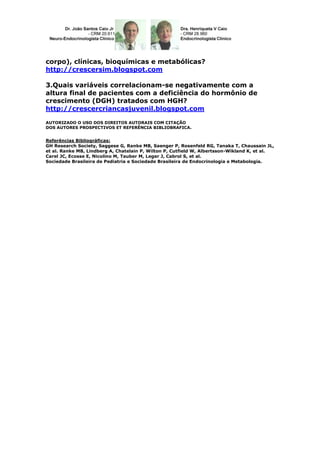 corpo), clínicas, bioquímicas e metabólicas?
http://crescersim.blogspot.com

3.Quais variáveis correlacionam-se negativamente com a
altura final de pacientes com a deficiência do hormônio de
crescimento (DGH) tratados com HGH?
http://crescercriancasjuvenil.blogspot.com

AUTORIZADO O USO DOS DIREITOS AUTORAIS COM CITAÇÃO
DOS AUTORES PROSPECTIVOS ET REFERÊNCIA BIBLIOBRAFICA.


Referências Bibliográficas:
GH Research Society, Saggese G, Ranke MB, Saenger P, Rosenfeld RG, Tanaka T, Chaussain JL,
et al. Ranke MB, Lindberg A, Chatelain P, Wilton P, Cutfield W, Albertsson-Wikland K, et al.
Carel JC, Ecosse E, Nicolino M, Tauber M, Leger J, Cabrol S, et al.
Sociedade Brasileira de Pediatria e Sociedade Brasileira de Endocrinologia e Metabologia.
 
