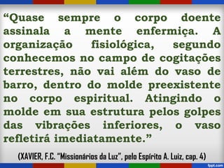 “Quase sempre o corpo doente
assinala a mente enfermiça. A
organização fisiológica, segundo
conhecemos no campo de cogitações
terrestres, não vai além do vaso de
barro, dentro do molde preexistente
no corpo espiritual. Atingindo o
molde em sua estrutura pelos golpes
das vibrações inferiores, o vaso
refletirá imediatamente.”
(XAVIER, F.C. “Missionários da Luz”, pelo Espírito A. Luiz, cap. 4)
 