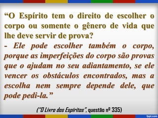 “O Espírito tem o direito de escolher o
corpo ou somente o gênero de vida que
lhe deve servir de prova?
- Ele pode escolher também o corpo,
porque as imperfeições do corpo são provas
que o ajudam no seu adiantamento, se ele
vencer os obstáculos encontrados, mas a
escolha nem sempre depende dele, que
pode pedi-la.”
(“O Livro dos Espíritos”, questão nº 335)
 