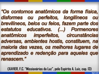 “Os contornos anatômicos da forma física,
disformes ou perfeitos, longilíneos ou
brevilíneos, belos ou feios, fazem parte dos
estatutos educativos. (...) Pormenores
anatômicos imperfeitos, circunstâncias
adversas, ambientes hostis, constituem, na
maioria das vezes, os melhores lugares de
aprendizado e redenção para aqueles que
renascem.”
(XAVIER, F.C. “Missionários da Luz”, pelo Espírito A. Luiz, cap. 13)
 