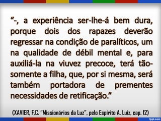 “-, a experiência ser-lhe-á bem dura,
porque dois dos rapazes deverão
regressar na condição de paralíticos, um
na qualidade de débil mental e, para
auxiliá-la na viuvez precoce, terá tão-
somente a filha, que, por si mesma, será
também portadora de prementes
necessidades de retificação.”
(XAVIER, F.C. “Missionários da Luz”, pelo Espírito A. Luiz, cap. 12)
 