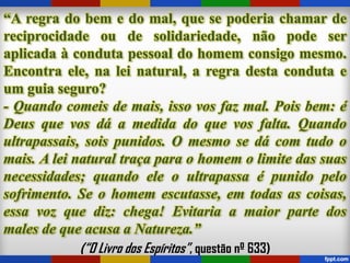 “A regra do bem e do mal, que se poderia chamar de
reciprocidade ou de solidariedade, não pode ser
aplicada à conduta pessoal do homem consigo mesmo.
Encontra ele, na lei natural, a regra desta conduta e
um guia seguro?
- Quando comeis de mais, isso vos faz mal. Pois bem: é
Deus que vos dá a medida do que vos falta. Quando
ultrapassais, sois punidos. O mesmo se dá com tudo o
mais. A lei natural traça para o homem o limite das suas
necessidades; quando ele o ultrapassa é punido pelo
sofrimento. Se o homem escutasse, em todas as coisas,
essa voz que diz: chega! Evitaria a maior parte dos
males de que acusa a Natureza.”
(“O Livro dos Espíritos”, questão nº 633)
 
