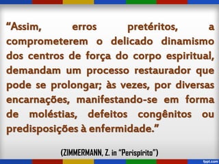 “Assim, erros pretéritos, a
comprometerem o delicado dinamismo
dos centros de força do corpo espiritual,
demandam um processo restaurador que
pode se prolongar; às vezes, por diversas
encarnações, manifestando-se em forma
de moléstias, defeitos congênitos ou
predisposições à enfermidade.”
(ZIMMERMANN, Z. in “Perispírito”)
 