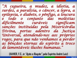 “A cegueira, a mudez, a idiotia, a
surdez, a paralisia, o câncer, a lepra, a
epilepsia, o diabete, o pênfigo, a loucura
e todo o conjunto das moléstias
dificilmente curáveis significam
sanções instituídas pela Misericórdia
Divina, portas adentro da Justiça
Universal, atendendo-nos aos próprios
rogos, para que não venhamos a perder
as bênçãos eternas do espírito a troco
de lamentáveis ilusões humanas.”
(XAVIER, F.C. in “Ação e Reação”, pelo Espírito André Luiz)
 