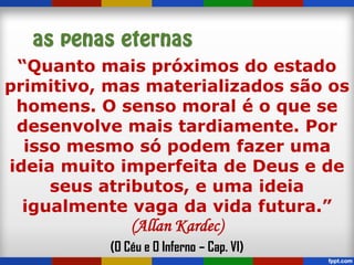 “Quanto mais próximos do estado
primitivo, mas materializados são os
homens. O senso moral é o que se
desenvolve mais tardiamente. Por
isso mesmo só podem fazer uma
ideia muito imperfeita de Deus e de
seus atributos, e uma ideia
igualmente vaga da vida futura.”
(Allan Kardec)
(O Céu e O Inferno – Cap. VI)
 