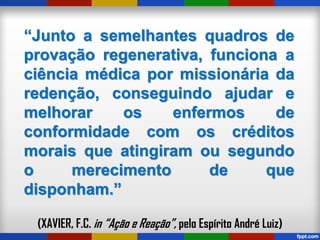 “Junto a semelhantes quadros de
provação regenerativa, funciona a
ciência médica por missionária da
redenção, conseguindo ajudar e
melhorar os enfermos de
conformidade com os créditos
morais que atingiram ou segundo
o merecimento de que
disponham.”
(XAVIER, F.C. in “Ação e Reação”, pelo Espírito André Luiz)
 
