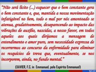 “Não será lícito (...) esquecer que o bem constante gera
o bem constante e, que, mantida a nossa movimentação
infatigável no bem, todo o mal por nós amontoado se
atenua, gradativamente, desaparecendo ao impacto das
vibrações de auxílio, nascidas, a nosso favor, em todos
aqueles aos quais dirijamos a mensagem de
entendimento e amor puro, sem necessidade expressa de
recorrermos ao concurso da enfermidade para eliminar
os resquícios de treva que, eventualmente, se nos
incorporem, ainda, no fundo mental.”
(XAVIER, F.C. in Emmanuel, pelo Espírito Emmanuel)
 