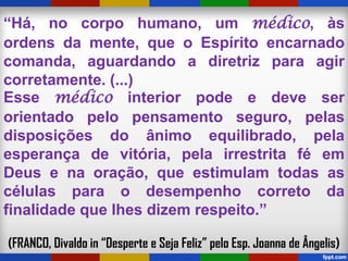“Há, no corpo humano, um médico, às
ordens da mente, que o Espírito encarnado
comanda, aguardando a diretriz para agir
corretamente. (...)
Esse médico interior pode e deve ser
orientado pelo pensamento seguro, pelas
disposições do ânimo equilibrado, pela
esperança de vitória, pela irrestrita fé em
Deus e na oração, que estimulam todas as
células para o desempenho correto da
finalidade que lhes dizem respeito.”
(FRANCO, Divaldo in “Desperte e Seja Feliz” pelo Esp. Joanna de Ângelis)
 