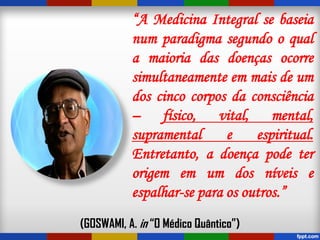 “A Medicina Integral se baseia
num paradigma segundo o qual
a maioria das doenças ocorre
simultaneamente em mais de um
dos cinco corpos da consciência
– físico, vital, mental,
supramental e espiritual.
Entretanto, a doença pode ter
origem em um dos níveis e
espalhar-se para os outros.”
(GOSWAMI, A. in “O Médico Quântico”)
 
