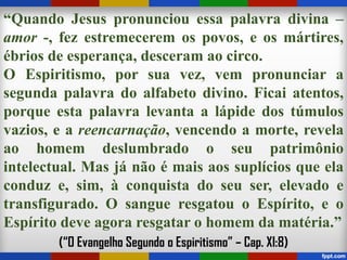 “Quando Jesus pronunciou essa palavra divina –
amor -, fez estremecerem os povos, e os mártires,
ébrios de esperança, desceram ao circo.
O Espiritismo, por sua vez, vem pronunciar a
segunda palavra do alfabeto divino. Ficai atentos,
porque esta palavra levanta a lápide dos túmulos
vazios, e a reencarnação, vencendo a morte, revela
ao homem deslumbrado o seu patrimônio
intelectual. Mas já não é mais aos suplícios que ela
conduz e, sim, à conquista do seu ser, elevado e
transfigurado. O sangue resgatou o Espírito, e o
Espírito deve agora resgatar o homem da matéria.”
(“O Evangelho Segundo o Espiritismo” – Cap. XI:8)
 