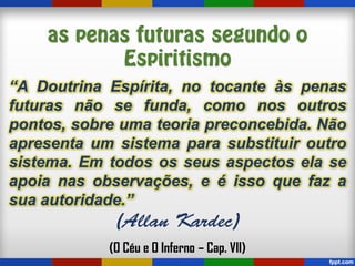 “A Doutrina Espírita, no tocante às penas
futuras não se funda, como nos outros
pontos, sobre uma teoria preconcebida. Não
apresenta um sistema para substituir outro
sistema. Em todos os seus aspectos ela se
apoia nas observações, e é isso que faz a
sua autoridade.”
(O Céu e O Inferno – Cap. VII)
 