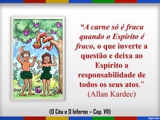 “A carne só é fraca
quando o Espírito é
fraco, o que inverte a
questão e deixa ao
Espírito a
responsabilidade de
todos os seus atos.”
(Allan Kardec)
(O Céu e O Inferno – Cap. VII)
 