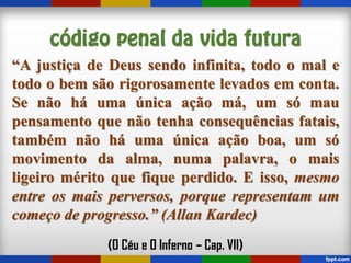 “A justiça de Deus sendo infinita, todo o mal e
todo o bem são rigorosamente levados em conta.
Se não há uma única ação má, um só mau
pensamento que não tenha consequências fatais,
também não há uma única ação boa, um só
movimento da alma, numa palavra, o mais
ligeiro mérito que fique perdido. E isso, mesmo
entre os mais perversos, porque representam um
começo de progresso.” (Allan Kardec)
(O Céu e O Inferno – Cap. VII)
 