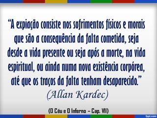“A expiação consiste nos sofrimentos físicos e morais
que são a consequência da falta cometida, seja
desde a vida presente ou seja após a morte, na vida
espiritual, ou ainda numa nova existência corpórea,
até que os traços da falta tenham desaparecido.”
(Allan Kardec)
 