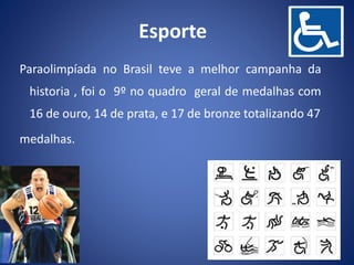 Paraolimpíada no Brasil teve a melhor campanha da
historia , foi o 9º no quadro geral de medalhas com
16 de ouro, 14 de prata, e 17 de bronze totalizando 47
medalhas.
Esporte
 