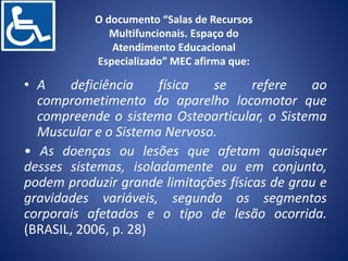 O documento “Salas de Recursos
Multifuncionais. Espaço do
Atendimento Educacional
Especializado” MEC afirma que:
• A deficiência física se refere ao
comprometimento do aparelho locomotor que
compreende o sistema Osteoarticular, o Sistema
Muscular e o Sistema Nervoso.
• As doenças ou lesões que afetam quaisquer
desses sistemas, isoladamente ou em conjunto,
podem produzir grande limitações físicas de grau e
gravidades variáveis, segundo os segmentos
corporais afetados e o tipo de lesão ocorrida.
(BRASIL, 2006, p. 28)
 
