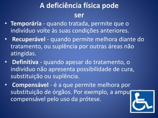 A deficiência física pode
ser
• Temporária - quando tratada, permite que o
indivíduo volte às suas condições anteriores.
• Recuperável - quando permite melhora diante do
tratamento, ou suplência por outras áreas não
atingidas.
• Definitiva - quando apesar do tratamento, o
indivíduo não apresenta possibilidade de cura,
substituição ou suplência.
• Compensável - é a que permite melhora por
substituição de órgãos. Por exemplo, a amputação
compensável pelo uso da prótese.
 