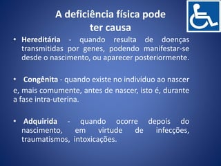 A deficiência física pode
ter causa
• Hereditária - quando resulta de doenças
transmitidas por genes, podendo manifestar-se
desde o nascimento, ou aparecer posteriormente.
• Congênita - quando existe no indivíduo ao nascer
e, mais comumente, antes de nascer, isto é, durante
a fase intra-uterina.
• Adquirida - quando ocorre depois do
nascimento, em virtude de infecções,
traumatismos, intoxicações.
 