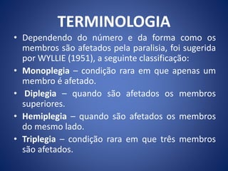 TERMINOLOGIA
• Dependendo do número e da forma como os
membros são afetados pela paralisia, foi sugerida
por WYLLIE (1951), a seguinte classificação:
• Monoplegia – condição rara em que apenas um
membro é afetado.
• Diplegia – quando são afetados os membros
superiores.
• Hemiplegia – quando são afetados os membros
do mesmo lado.
• Triplegia – condição rara em que três membros
são afetados.
 