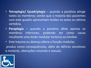 • Tetraplegia/ Quadriplegia – quando a paralisia atinge
todos os membros; sendo que a maioria dos pacientes
com este quadro apresentam lesões na sexta ou sétima
vértebra.
• Paraplegia – quando a paralisia afeta apenas os
membros inferiores; podendo ter como causa
resultante uma lesão medular torácica ou lombar.
• Este trauma ou doença altera a função medular,
produz como consequências, além de déficits sensitivos
e motores, alterações viscerais e sexuais.
 