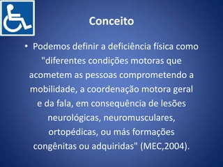 Conceito
• Podemos definir a deficiência física como
"diferentes condições motoras que
acometem as pessoas comprometendo a
mobilidade, a coordenação motora geral
e da fala, em consequência de lesões
neurológicas, neuromusculares,
ortopédicas, ou más formações
congênitas ou adquiridas" (MEC,2004).
 
