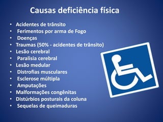 Causas deficiência física
• Acidentes de trânsito
• Ferimentos por arma de Fogo
• Doenças
• Traumas (50% - acidentes de trânsito)
• Lesão cerebral
• Paralisia cerebral
• Lesão medular
• Distrofias musculares
• Esclerose múltipla
• Amputações
• Malformações congênitas
• Distúrbios posturais da coluna
• Sequelas de queimaduras
 