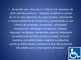 • De acordo com o Decreto n° 5.296 de 2 de dezembro de
2004, deficiência física é : "alteração completa ou parcial
de um ou mais segmentos do corpo humano, acarretando
o comprometimento da função física, apresentando-se sob
a forma de paraplegia, paraparesia, monoplegia,
monoparesia, tetraplegia, tetraparesia, triplegia,
triparesia, hemiplegia, hemiparesia, ostomia, amputação
ou ausência de membro, paralisia cerebral, nanismo,
membros com deformidade congênita ou adquirida,
exceto as deformidades estéticas e as que não produzam
dificuldades para o desempenho de funções".
 