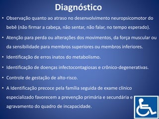 Diagnóstico
• Observação quanto ao atraso no desenvolvimento neuropsicomotor do
bebê (não firmar a cabeça, não sentar, não falar, no tempo esperado).
• Atenção para perda ou alterações dos movimentos, da força muscular ou
da sensibilidade para membros superiores ou membros inferiores.
• Identificação de erros inatos do metabolismo.
• Identificação de doenças infectocontagiosas e crônico-degenerativas.
• Controle de gestação de alto-risco.
• A Identificação precoce pela família seguida de exame clínico
especializado favorecem a prevenção primária e secundária e o
agravamento do quadro de incapacidade.
 