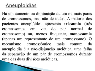 Há um aumento ou diminuição de um ou mais pares
de cromossomos, mas não de todos. A maioria dos
pacientes aneuplóides apresenta trissomia (três
cromossomos em vez do par normal de
cromossomo) ou, menos frequente, monossomia
(apenas um representante de um cromossomo). O
mecanismo cromossômico mais comum da
aneuploidia é a não-disjunção meiótica, uma falha
da separação de um par de cromossomos durante
uma das duas divisões meióticas.
 