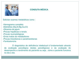 CONDUTA MÉDICA
Solicitar exames metabólicos como :
-Hemograma completo
-Eletrólitos (Na,K,Mg,Ca,CI)
-Glicemia de jejum
-Provas hepáticas e renais
-Provas reumatológicas
-Erros inatos do metabolismo
-Provas tireoidianas e paratireoidianas
-Fenilcetonúria
O diagnóstico de deficiência intelectual é fundamentado através
de avaliação psicológica (testes psicológicos) e da avaliação do
desempenho e rendimento do paciente ou seja , como o paciente funciona
no dia a dia.
 