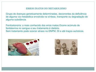 ERROS INATOS DO METABOLISMO
Grupo de doenças geneticamente determinadas, decorrentes da deficiência
de alguma via metabólica envolvida na síntese, transporte ou degradação de
alguma substância.
Fenilcetonúria: o mais conhecido dos erros inatos.Ocorre acúmulo de
fenilalanina no sangue e seu tratamento é dietário.
Sem tratamento pode ocorrer atraso no DNPM, DI e até traços autísticos.
 
