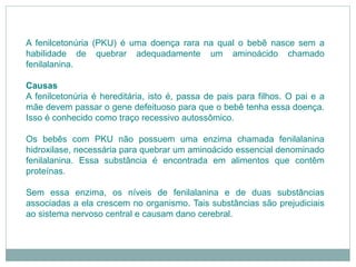 A fenilcetonúria (PKU) é uma doença rara na qual o bebê nasce sem a
habilidade de quebrar adequadamente um aminoácido chamado
fenilalanina.
Causas
A fenilcetonúria é hereditária, isto é, passa de pais para filhos. O pai e a
mãe devem passar o gene defeituoso para que o bebê tenha essa doença.
Isso é conhecido como traço recessivo autossômico.
Os bebês com PKU não possuem uma enzima chamada fenilalanina
hidroxilase, necessária para quebrar um aminoácido essencial denominado
fenilalanina. Essa substância é encontrada em alimentos que contêm
proteínas.
Sem essa enzima, os níveis de fenilalanina e de duas substâncias
associadas a ela crescem no organismo. Tais substâncias são prejudiciais
ao sistema nervoso central e causam dano cerebral.
 