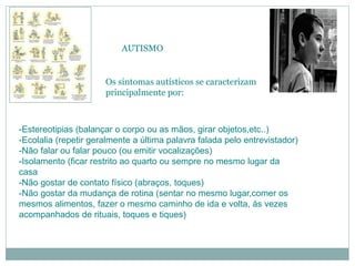 AUTISMO
Os sintomas autísticos se caracterizam
principalmente por:
-Estereotipias (balançar o corpo ou as mãos, girar objetos,etc..)
-Ecolalia (repetir geralmente a última palavra falada pelo entrevistador)
-Não falar ou falar pouco (ou emitir vocalizações)
-Isolamento (ficar restrito ao quarto ou sempre no mesmo lugar da
casa
-Não gostar de contato físico (abraços, toques)
-Não gostar da mudança de rotina (sentar no mesmo lugar,comer os
mesmos alimentos, fazer o mesmo caminho de ida e volta, às vezes
acompanhados de rituais, toques e tiques)
 
