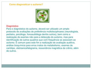 Como diagnosticar o autismo?
Diagnóstico
Para o diagnóstico do autismo, deverá ser utilizado um amplo
protocolo de avaliações de preferência multidisciplinares (neurologista,
pediatra, psicóloga, fonoaudióloga dentre outros), bem como a
realização de exames não para a detecção do autismo, mas para
identificação de outros quadros que com frequência se associam ao
autismo. É comum para este fim a realização de avaliação auditiva,
análise bioquímica para erros inatos do metabolismo, exames de
cariótipo, eletroencefalograma, ressonância magnética de crânio, além
de outros.
 