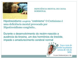 DEFICIÊNCIA MENTAL DE CAUSA
HORMONAL
Hipotireoidismo congênito “cretinismo” O Cretinismo é
uma deficiência mental provocada por
Hipotireoidismo congênito..
Durante o desenvolvimento do recém-nascido a
ausência da tiroxina, um dos hormônios da tireóide,
impede o amadurecimento cerebral normal
 