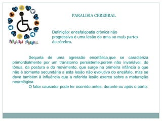 PARALISIA CEREBRAL
Definição: encefalopatia crônica não
progressiva é uma lesão de uma ou mais partes
do cérebro.
Sequela de uma agressão encefálica,que se caracteriza
primordialmente por um transtorno persistente,porém não invariável, do
tônus, da postura e do movimento, que surge na primeira infância e que
não é somente secundária a esta lesão não evolutiva do encéfalo, mas se
deve também à influência que a referida lesão exerce sobre a maturação
neurológica.
O fator causador pode ter ocorrido antes, durante ou após o parto.
 