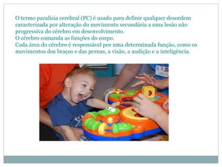 O termo paralisia cerebral (PC) é usado para definir qualquer desordem
caracterizada por alteração do movimento secundária a uma lesão não
progressiva do cérebro em desenvolvimento.
O cérebro comanda as funções do corpo.
Cada área do cérebro é responsável por uma determinada função, como os
movimentos dos braços e das pernas, a visão, a audição e a inteligência.
 