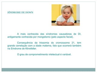 SÍNDROME DE DOWN
A mais conhecida das síndromes causadoras de DI,
antigamente conhecida por mongolismo (pelo aspecto facial).
Consequência da trissomia do cromossomo 21, tem
grande correlação com a idade materna, fato que ocorrerá também
na Síndrome de Klinefelter.
O grau de comprometimento intelectual é variável.
 