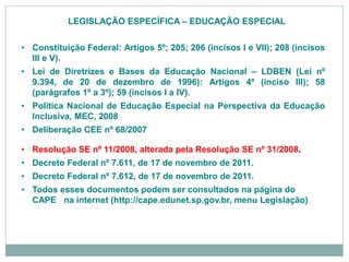 • Constituição Federal: Artigos 5º; 205; 206 (incisos I e VII); 208 (incisos
III e V).
• Lei de Diretrizes e Bases da Educação Nacional – LDBEN (Lei nº
9.394, de 20 de dezembro de 1996): Artigos 4º (inciso III); 58
(parágrafos 1º a 3º); 59 (incisos I a IV).
• Política Nacional de Educação Especial na Perspectiva da Educação
Inclusiva, MEC, 2008
• Deliberação CEE nº 68/2007
• Resolução SE nº 11/2008, alterada pela Resolução SE nº 31/2008.
• Decreto Federal nº 7.611, de 17 de novembro de 2011.
• Decreto Federal nº 7.612, de 17 de novembro de 2011.
• Todos esses documentos podem ser consultados na página do
CAPE na internet (http://cape.edunet.sp.gov.br, menu Legislação)
LEGISLAÇÃO ESPECÍFICA – EDUCAÇÃO ESPECIAL
 
