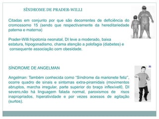 SÍNDROME DE PRADER-WILLI
Citadas em conjunto por que são decorrentes de deficiência do
cromossomo 15 (sendo que respectivamente da hereditariedade
paterna e materna)
Prader-Willi:hipotonia neonatal, DI leve a moderado, baixa
estatura, hipogonadismo, chama atenção a polofagia (diabetes) e
consequente associação com obesidade.
SÍNDROME DE ANGELMAN
Angelman: Também conhecida como “Síndrome da marionete feliz”,
ocorre quadro de sinais e sintomas extra-piramidais (movimentos
abruptos, marcha irregular, parte superior do braço inflexível0, DI
severo,não há linguagem falada normal, paroxismos de risos
inapropriados, hiperatividade e por vezes acessos de agitação
(surtos).
 