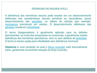 A deficiência dos hormônios sexuais pode resultar em um desenvolvimento
defeituoso das características sexuais primárias ou secundárias, pouco
desenvolvimento das genitálias, ou efeitos de retirada (por exemplo,
menopausa prematura) em adultos. O desenvolvimento defeituoso das
gônadas resulta em infertilidade.
O termo hipogonadismo é geralmente aplicado para os defeitos
permanentes, ao invés dos temporários ou reversíveis, e geralmente implica
deficiência dos hormônios reprodutivos, com ou sem defeitos de fertilidade.
O termo é menos usado para infertilidade sem deficiência hormonal
Hipotonia é uma condição na qual o tônus muscular está anormalmente
baixo, geralmente envolvendo redução da força muscular.
SÍNDROME DE PRADER-WILLI
 
