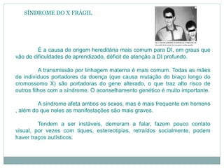 SÍNDROME DO X FRÁGIL
É a causa de origem hereditária mais comum para DI, em graus que
vão de dificuldades de aprendizado, déficit de atenção a DI profundo.
A transmissão por linhagem materna é mais comum. Todas as mães
de indivíduos portadores da doença (que causa mutação do braço longo do
cromossomo X) são portadoras do gene alterado, o que traz alto risco de
outros filhos com a síndrome. O aconselhamento genético é muito importante.
A síndrome afeta ambos os sexos, mas é mais frequente em homens
, além do que neles as manifestações são mais graves.
Tendem a ser instáveis, demoram a falar, fazem pouco contato
visual, por vezes com tiques, estereotipias, retraídos socialmente, podem
haver traços autísticos.
 