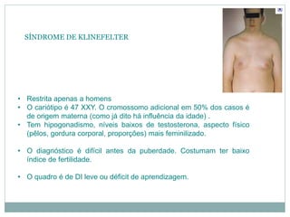 SÍNDROME DE KLINEFELTER
• Restrita apenas a homens
• O cariótipo é 47 XXY. O cromossomo adicional em 50% dos casos é
de origem materna (como já dito há influência da idade) .
• Tem hipogonadismo, níveis baixos de testosterona, aspecto físico
(pêlos, gordura corporal, proporções) mais feminilizado.
• O diagnóstico é difícil antes da puberdade. Costumam ter baixo
índice de fertilidade.
• O quadro é de DI leve ou déficit de aprendizagem.
 