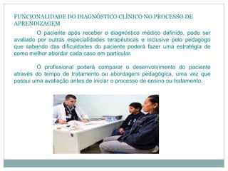 FUNCIONALIDADE DO DIAGNÓSTICO CLÍNICO NO PROCESSO DE
APRENDIZAGEM
O paciente após receber o diagnóstico médico definido, pode ser
avaliado por outras especialidades terapêuticas e inclusive pelo pedagogo
que sabendo das dificuldades do paciente poderá fazer uma estratégia de
como melhor abordar cada caso em particular.
O profissional poderá comparar o desenvolvimento do paciente
através do tempo de tratamento ou abordagem pedagógica, uma vez que
possui uma avaliação antes de iniciar o processo de ensino ou tratamento.
 