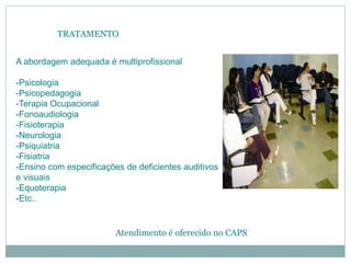 TRATAMENTO
A abordagem adequada é multiprofissional
-Psicologia
-Psicopedagogia
-Terapia Ocupacional
-Fonoaudiologia
-Fisioterapia
-Neurologia
-Psiquiatria
-Fisiatria
-Ensino com especificações de deficientes auditivos
e visuais
-Equoterapia
-Etc..
Atendimento é oferecido no CAPS
 