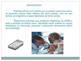 PROGNÓSTICO
Podemos afirmar com certeza que na grande maioria dos casos,
os pacientes sempre terão melhora dos seus quadros, uma vez que
tenham um diagnóstico e sejam abordados de forma correta.
Observamos pacientes que receberam diagnóstico de ADNM e
após a correção de fatores como dificuldade visual, auditiva ou causas
metabólicas ou hormonais, passaram a apresentar desempenho dentro
da normalidade
 