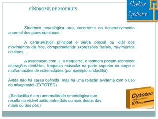 SÍNDROME DE MOEBIUS
Síndrome neurológica rara, decorrente do desenvolvimento
anormal dos pares cranianos.
A característica principal é perda parcial ou total dos
movimentos da face, comprometendo expressões faciais, movimentos
oculares.
A associação com DI é frequente, e também podem acontecer
alterações dentárias, fraqueza muscular na parte superior do corpo e
malformações de extremidades (por exemplo sindactilia).
Ainda não há causa definida, mas há uma relação evidente com o uso
do misoprostol (CYTOTEC)
(Sindactilia é uma anormalidade embriológica que
resulta na visível união entre dois ou mais dedos das
mãos ou dos pés.)
 