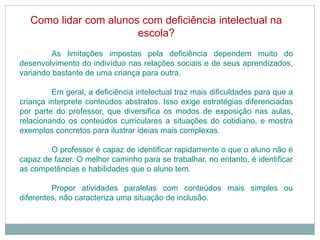 Como lidar com alunos com deficiência intelectual na
escola?
As limitações impostas pela deficiência dependem muito do
desenvolvimento do indivíduo nas relações sociais e de seus aprendizados,
variando bastante de uma criança para outra.
Em geral, a deficiência intelectual traz mais dificuldades para que a
criança interprete conteúdos abstratos. Isso exige estratégias diferenciadas
por parte do professor, que diversifica os modos de exposição nas aulas,
relacionando os conteúdos curriculares a situações do cotidiano, e mostra
exemplos concretos para ilustrar ideias mais complexas.
O professor é capaz de identificar rapidamente o que o aluno não é
capaz de fazer. O melhor caminho para se trabalhar, no entanto, é identificar
as competências e habilidades que o aluno tem.
Propor atividades paralelas com conteúdos mais simples ou
diferentes, não caracteriza uma situação de inclusão.
 