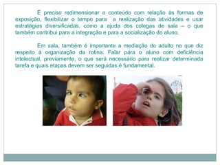 É preciso redimensionar o conteúdo com relação ás formas de
exposição, flexibilizar o tempo para a realização das atividades e usar
estratégias diversificadas, como a ajuda dos colegas de sala – o que
também contribui para a integração e para a socialização do aluno.
Em sala, também é importante a mediação do adulto no que diz
respeito à organização da rotina. Falar para o aluno com deficiência
intelectual, previamente, o que será necessário para realizar determinada
tarefa e quais etapas devem ser seguidas é fundamental.
 