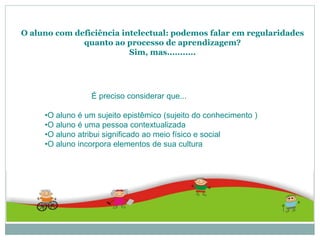 O aluno com deficiência intelectual: podemos falar em regularidades
quanto ao processo de aprendizagem?
Sim, mas...........
É preciso considerar que...
•O aluno é um sujeito epistêmico (sujeito do conhecimento )
•O aluno é uma pessoa contextualizada
•O aluno atribui significado ao meio físico e social
•O aluno incorpora elementos de sua cultura
 